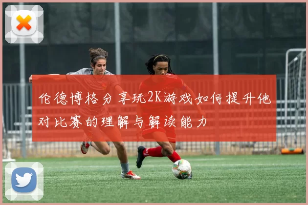 伦德博格分享玩2K游戏如何提升他对比赛的理解与解读能力