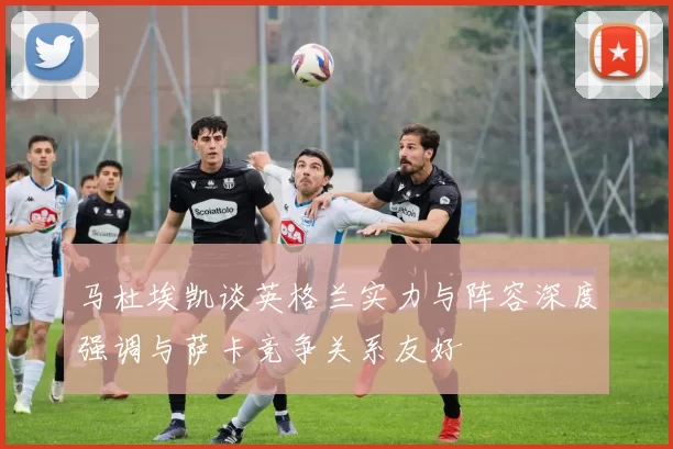 马杜埃凯谈英格兰实力与阵容深度强调与萨卡竞争关系友好