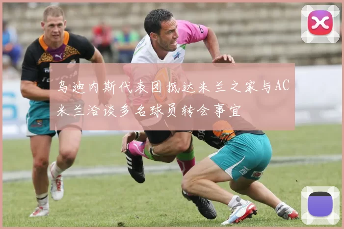 乌迪内斯代表团抵达米兰之家与AC米兰洽谈多名球员转会事宜